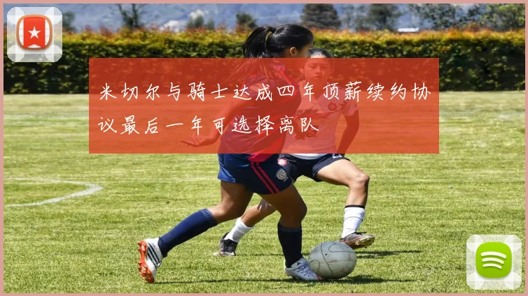米切尔与骑士达成四年顶薪续约协议最后一年可选择离队