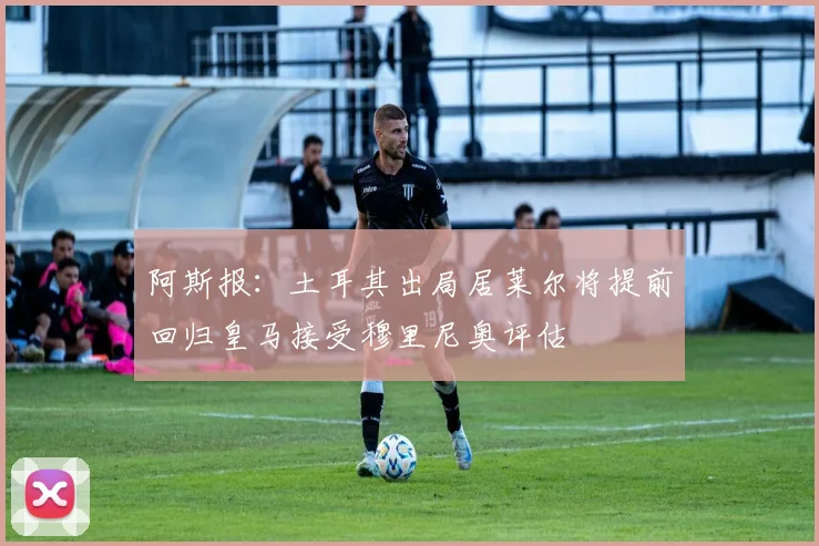 阿斯报：土耳其出局居莱尔将提前回归皇马接受穆里尼奥评估