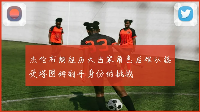 杰伦布朗经历大当家角色后难以接受塔图姆副手身份的挑战