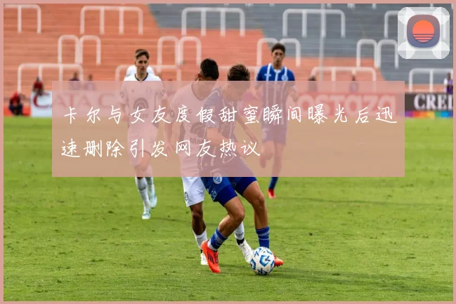 卡尔与女友度假甜蜜瞬间曝光后迅速删除引发网友热议