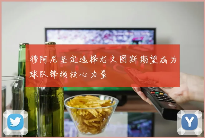 穆阿尼坚定选择尤文图斯期望成为球队锋线核心力量