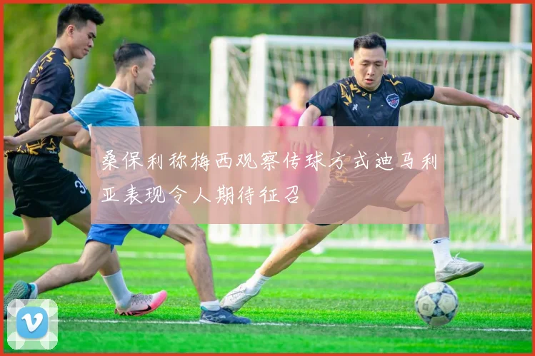 桑保利称梅西观察传球方式迪马利亚表现令人期待征召
