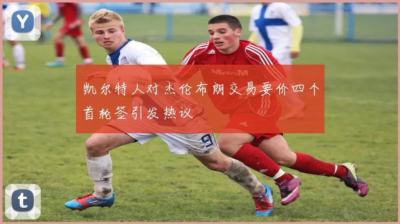 凯尔特人对杰伦布朗交易要价四个首轮签引发热议