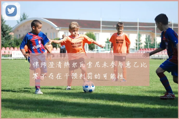 律师澄清热尔瓦索尼未参与意乙比赛不存在干预判罚的可能性