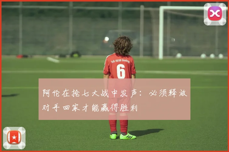 阿伦在抢七大战中发声：必须释放对手回家才能赢得胜利