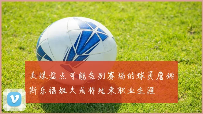 美媒盘点可能告别赛场的球员詹姆斯乐福姐夫或将结束职业生涯