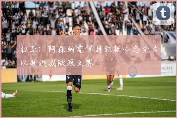 拉亚：阿森纳需保持积极心态全力以赴迎战欧冠决赛
