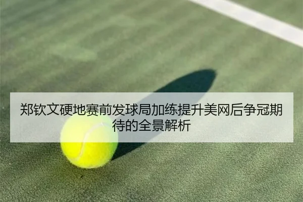 郑钦文硬地赛前发球局加练提升美网后争冠期待的全景解析